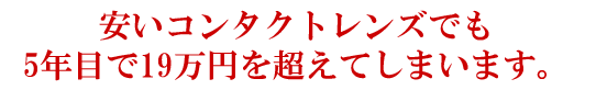 安いコンタクトレンズでも5年目で19万円を超えてしまいます