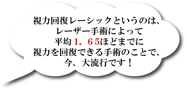 視力回復レーシックというのは、レーザー手術によって平均1.65ほどまでに
視力を回復できる手術のことで、今、大流行です!